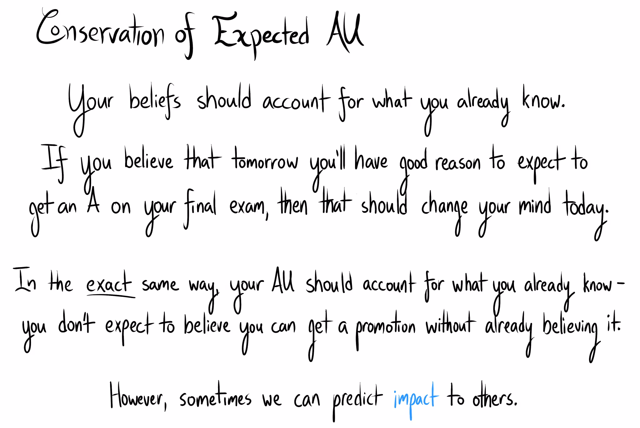 Title: "Conservation of Expected AU." "Your beliefs should account for what you already know. If you believe that tomorrow you'll have good reason to expect to get an A on your final exam, then that should change your mind today. In the exact same way, your AU should account for what you already know - you don't expect to believe you can get a promotion without already believing it. However, sometimes we can predict impact to others."