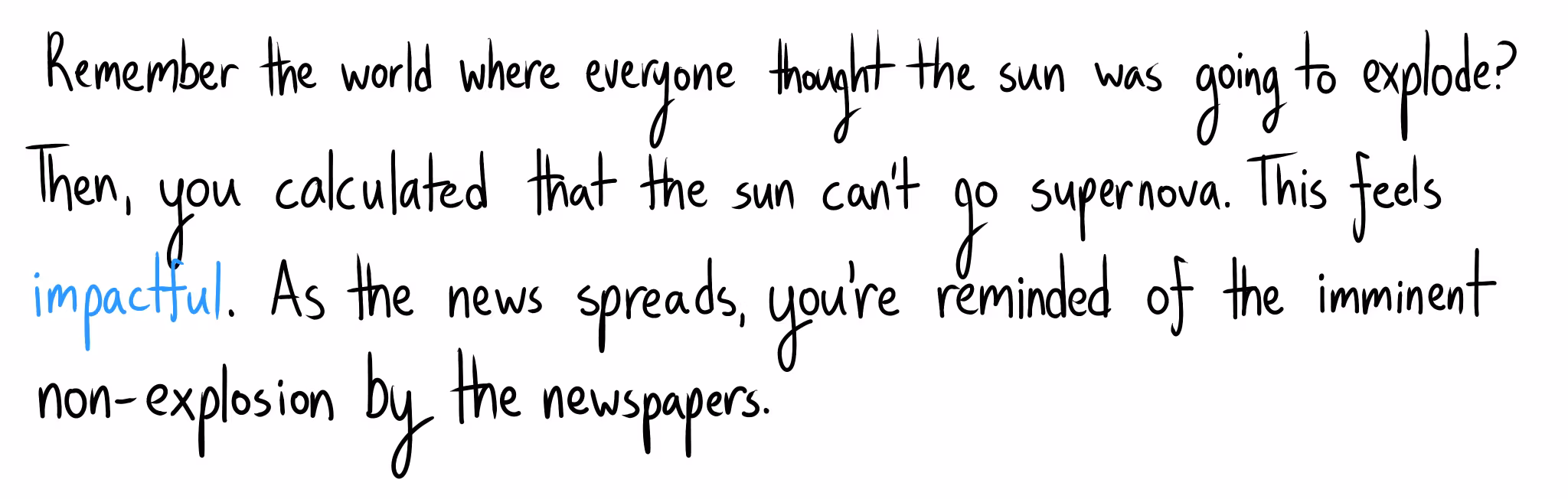 "Remember the world where everyone thought the sun was going to explode? Then, you calculated that the sun can't go supernova. This feels impactful. As the news spreads, you're reminded of the imminent non-explosion by the newspapers."