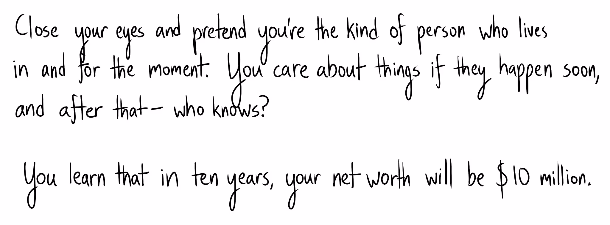 Handwritten text: "Close your eyes and pretend you're the kind of person who lives in and for the moment. You care about things if they happen soon, and after that— who knows? You learn that in ten years, your net worth will be $10 million."