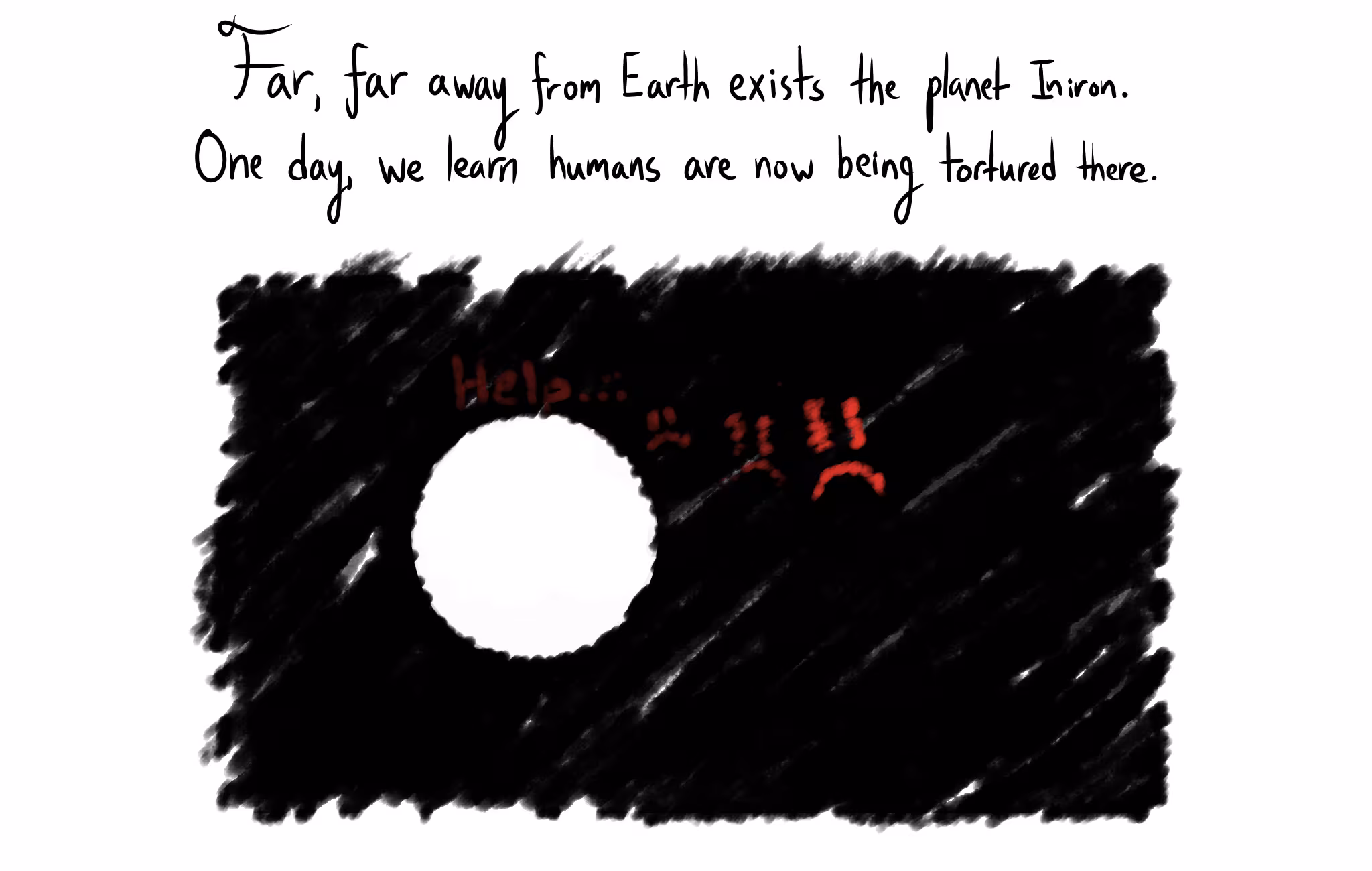 Text: "Far, far away from Earth exists the planet Iniron. One day, we learn humans are now being tortured there." Below, a dark scribbled space contains a white planet next to faint red text reading "Help..." and several red, pained faces.