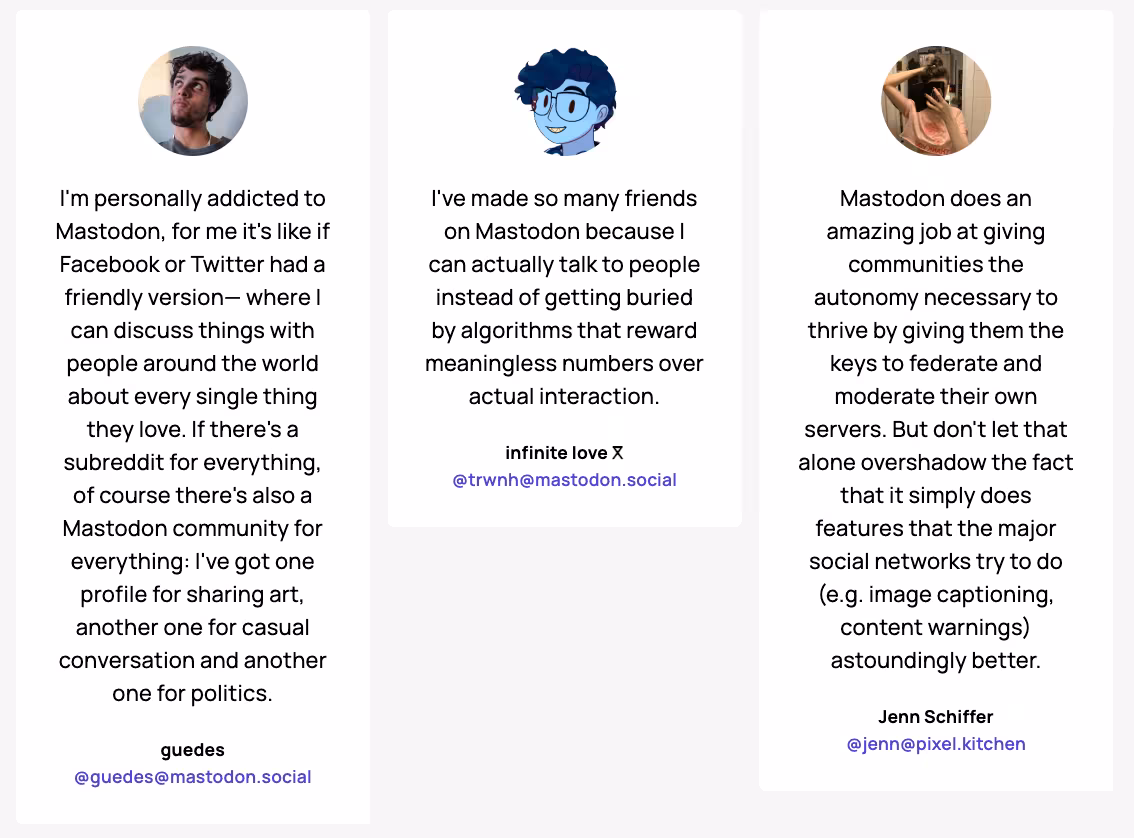 Three user testimonials for Mastodon. First: "I'm personally addicted to Mastodon... I've got one profile for sharing art, another one for casual conversation and another one for politics," from @guedes@mastodon.social. Second: "I've made so many friends on Mastodon because I can actually talk to people instead of getting buried by algorithms that reward meaningless numbers over actual interaction," from @trwnh@mastodon.social. Third: "Mastodon does an amazing job at giving communities the autonomy necessary to thrive by giving them the keys to federate and moderate their own servers... it simply does features that the major social networks try to do (e.g. image captioning, content warnings) astoundingly better," from @jenn@pixel.kitchen.